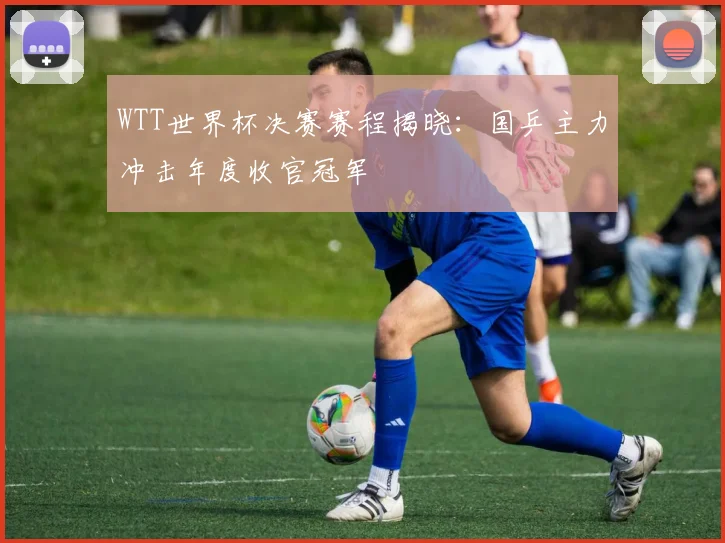 WTT世界杯决赛赛程揭晓：国乒主力冲击年度收官冠军