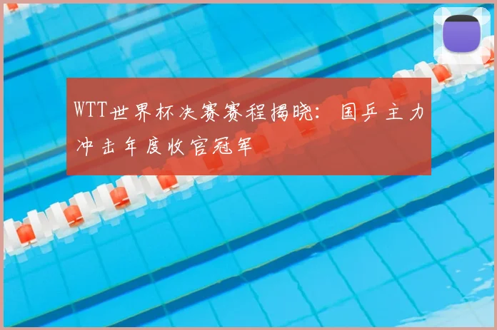 WTT世界杯决赛赛程揭晓：国乒主力冲击年度收官冠军