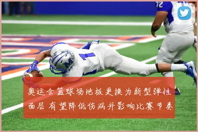 奥运会篮球场地板更换为新型弹性面层 有望降低伤病并影响比赛节奏