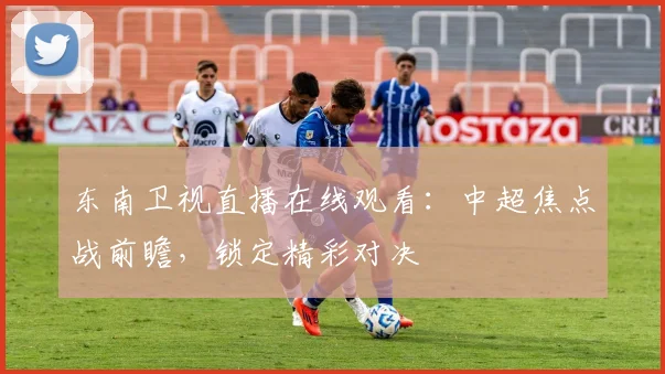 东南卫视直播在线观看：中超焦点战前瞻，锁定精彩对决