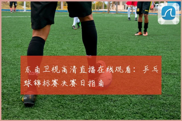 东南卫视高清直播在线观看：乒乓球锦标赛决赛日指南