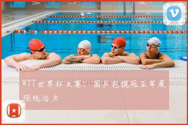 WTT世界杯决赛：国乒包揽冠亚军展现统治力