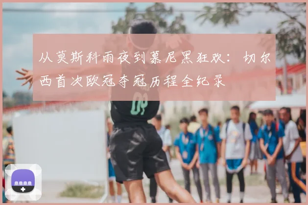 从莫斯科雨夜到慕尼黑狂欢：切尔西首次欧冠夺冠历程全纪录